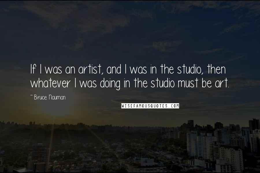 Bruce Nauman Quotes: If I was an artist, and I was in the studio, then whatever I was doing in the studio must be art.