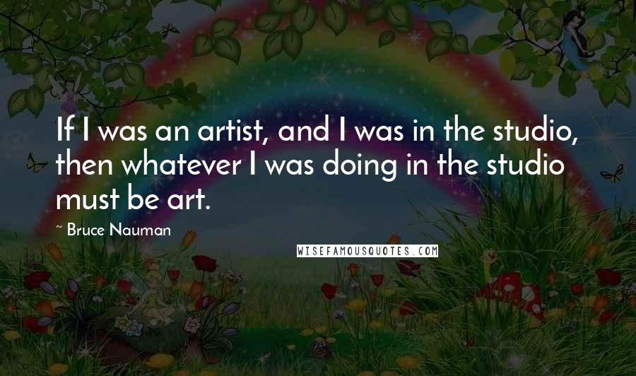 Bruce Nauman Quotes: If I was an artist, and I was in the studio, then whatever I was doing in the studio must be art.