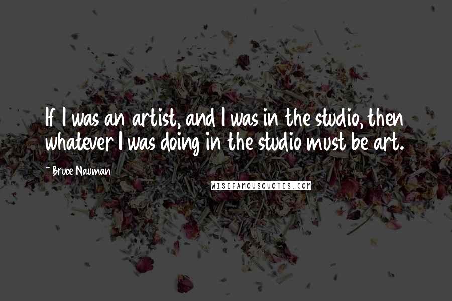 Bruce Nauman Quotes: If I was an artist, and I was in the studio, then whatever I was doing in the studio must be art.