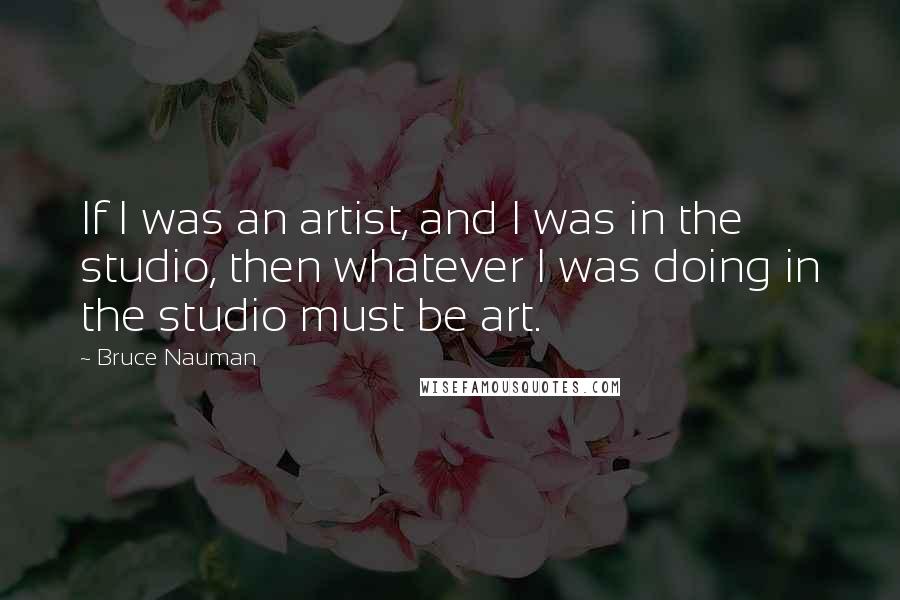 Bruce Nauman Quotes: If I was an artist, and I was in the studio, then whatever I was doing in the studio must be art.