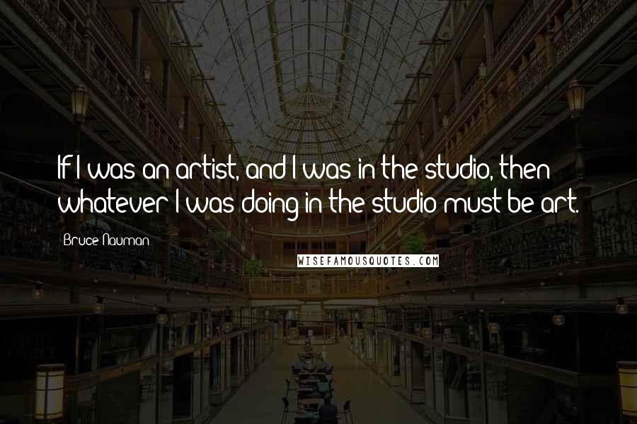 Bruce Nauman Quotes: If I was an artist, and I was in the studio, then whatever I was doing in the studio must be art.