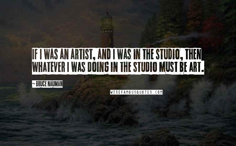 Bruce Nauman Quotes: If I was an artist, and I was in the studio, then whatever I was doing in the studio must be art.
