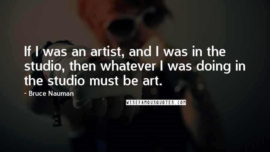 Bruce Nauman Quotes: If I was an artist, and I was in the studio, then whatever I was doing in the studio must be art.