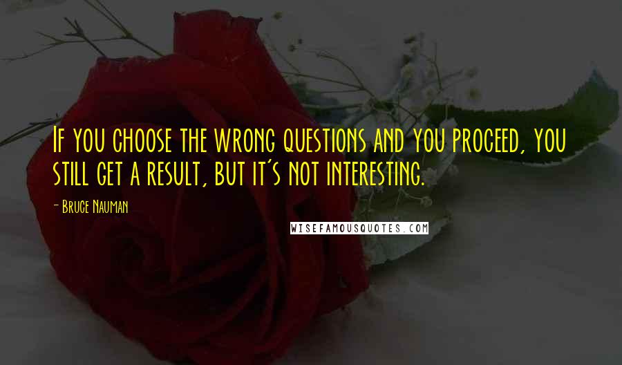 Bruce Nauman Quotes: If you choose the wrong questions and you proceed, you still get a result, but it's not interesting.