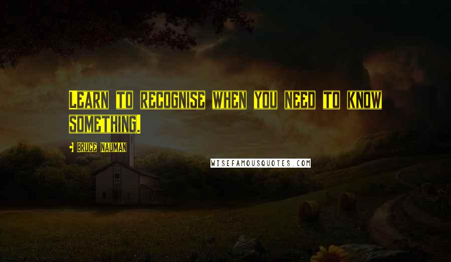 Bruce Nauman Quotes: Learn to recognise when you need to know something.