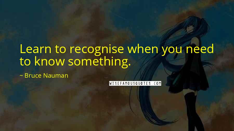 Bruce Nauman Quotes: Learn to recognise when you need to know something.