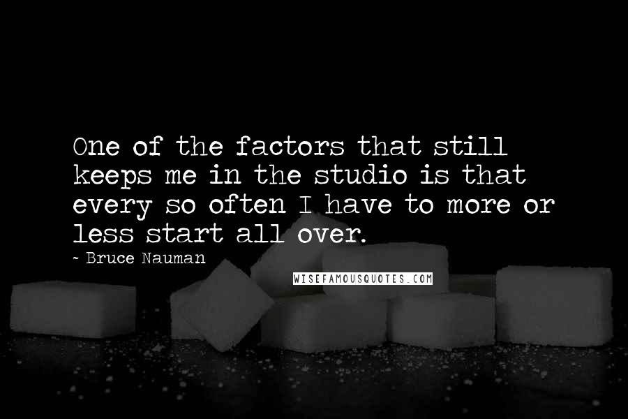 Bruce Nauman Quotes: One of the factors that still keeps me in the studio is that every so often I have to more or less start all over.
