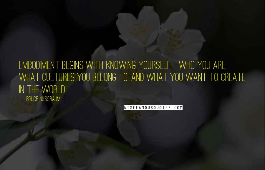 Bruce Nussbaum Quotes: Embodiment begins with knowing yourself - who you are, what cultures you belong to, and what you want to create in the world.