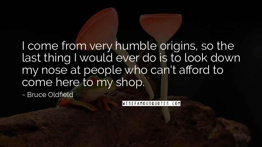 Bruce Oldfield Quotes: I come from very humble origins, so the last thing I would ever do is to look down my nose at people who can't afford to come here to my shop.