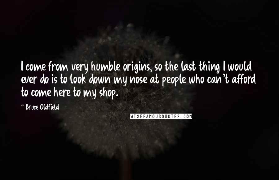 Bruce Oldfield Quotes: I come from very humble origins, so the last thing I would ever do is to look down my nose at people who can't afford to come here to my shop.