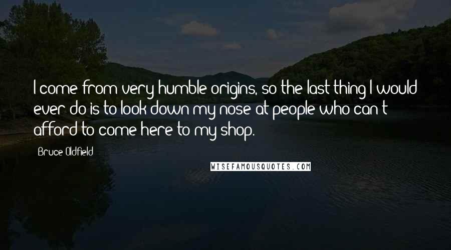 Bruce Oldfield Quotes: I come from very humble origins, so the last thing I would ever do is to look down my nose at people who can't afford to come here to my shop.