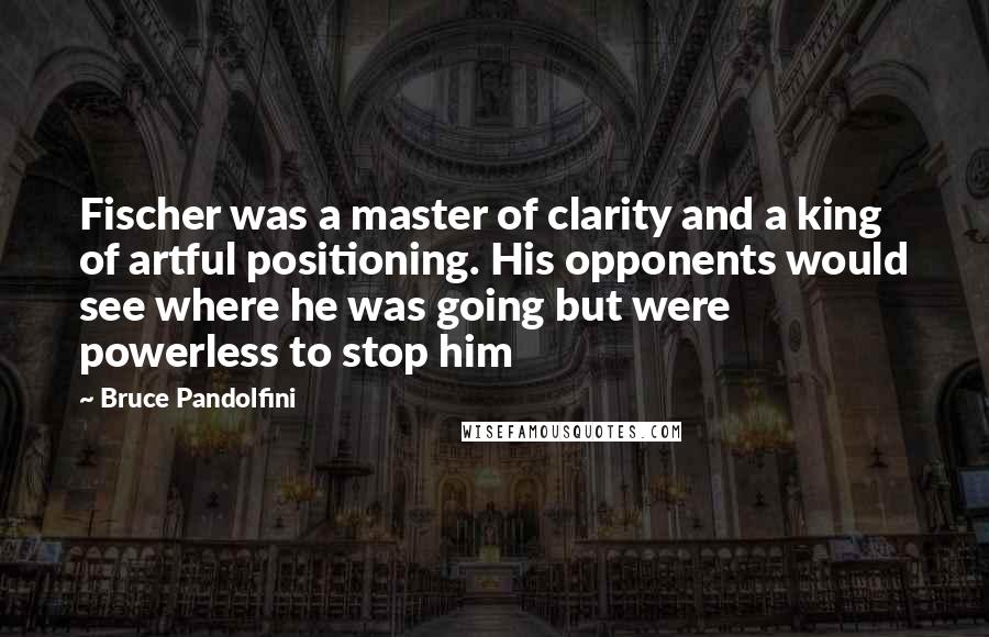 Bruce Pandolfini Quotes: Fischer was a master of clarity and a king of artful positioning. His opponents would see where he was going but were powerless to stop him