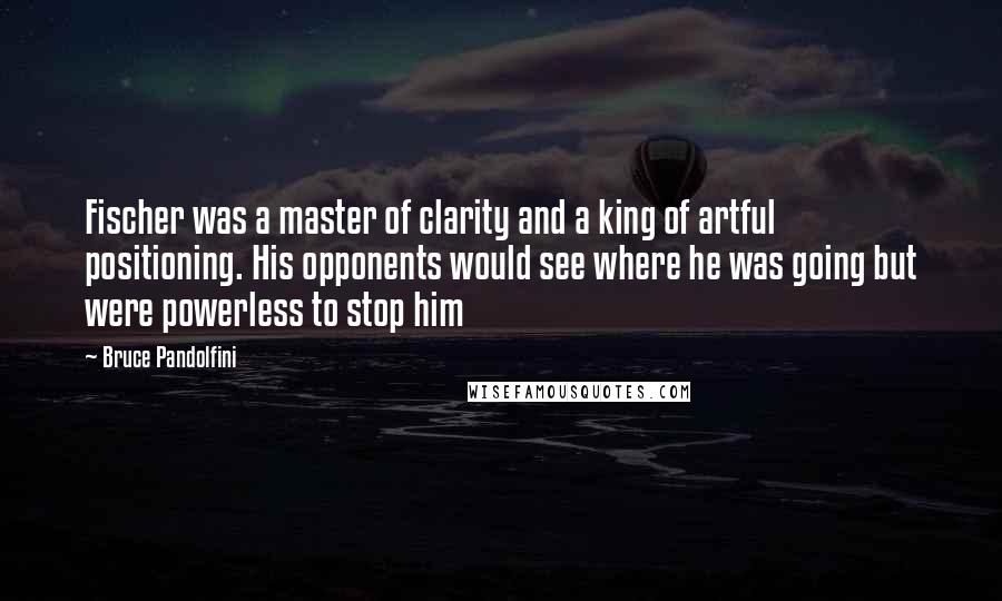 Bruce Pandolfini Quotes: Fischer was a master of clarity and a king of artful positioning. His opponents would see where he was going but were powerless to stop him