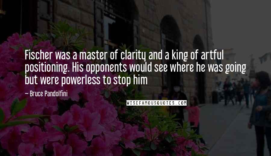 Bruce Pandolfini Quotes: Fischer was a master of clarity and a king of artful positioning. His opponents would see where he was going but were powerless to stop him