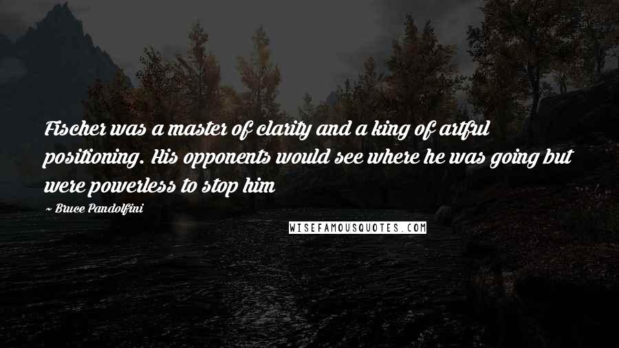 Bruce Pandolfini Quotes: Fischer was a master of clarity and a king of artful positioning. His opponents would see where he was going but were powerless to stop him