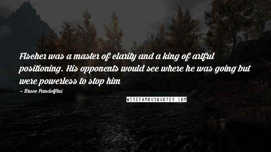 Bruce Pandolfini Quotes: Fischer was a master of clarity and a king of artful positioning. His opponents would see where he was going but were powerless to stop him