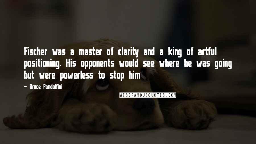 Bruce Pandolfini Quotes: Fischer was a master of clarity and a king of artful positioning. His opponents would see where he was going but were powerless to stop him