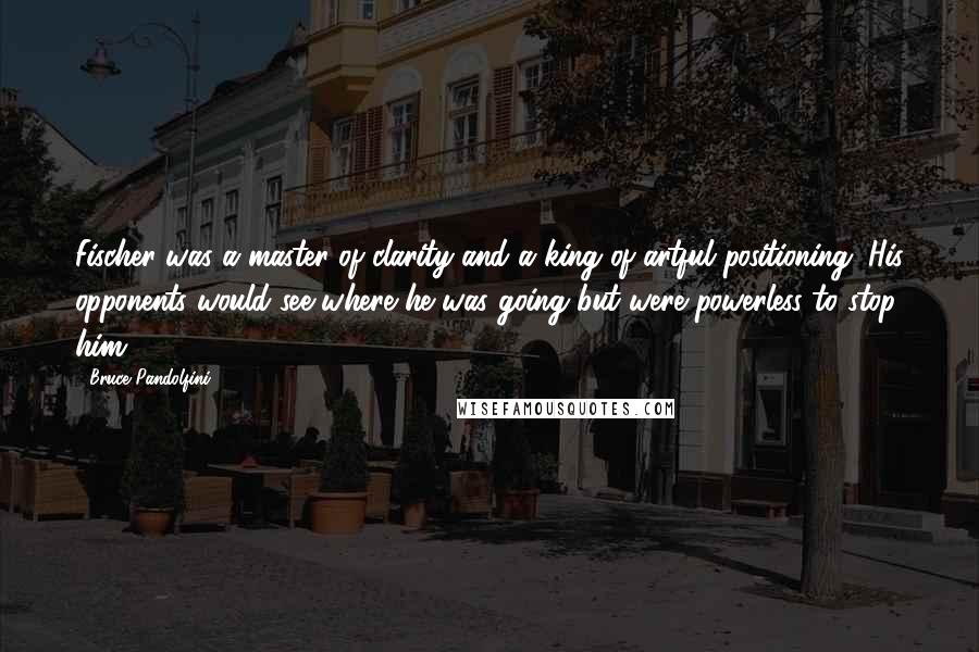 Bruce Pandolfini Quotes: Fischer was a master of clarity and a king of artful positioning. His opponents would see where he was going but were powerless to stop him