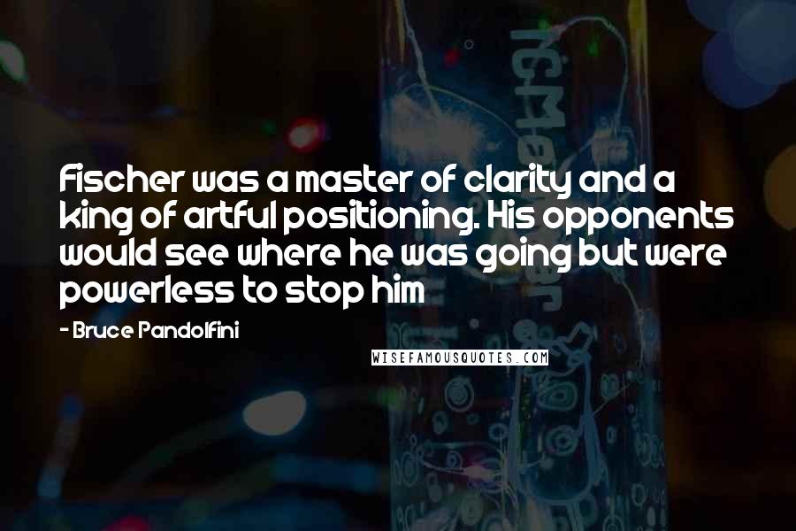 Bruce Pandolfini Quotes: Fischer was a master of clarity and a king of artful positioning. His opponents would see where he was going but were powerless to stop him