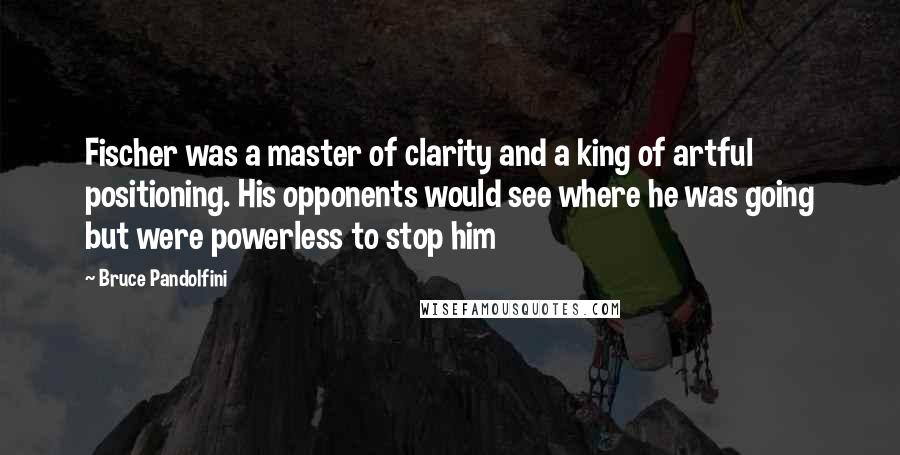 Bruce Pandolfini Quotes: Fischer was a master of clarity and a king of artful positioning. His opponents would see where he was going but were powerless to stop him