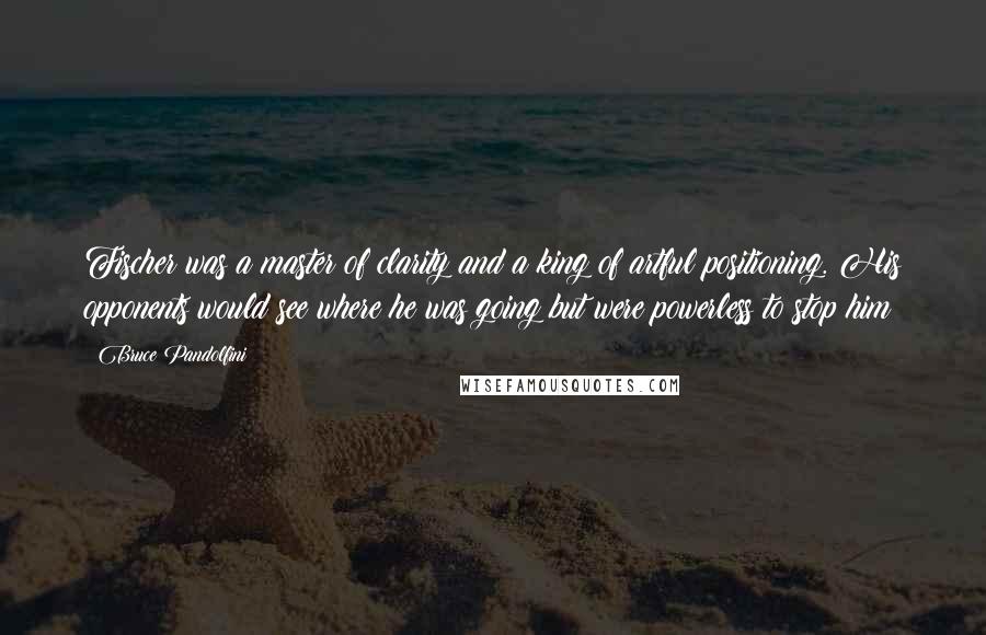 Bruce Pandolfini Quotes: Fischer was a master of clarity and a king of artful positioning. His opponents would see where he was going but were powerless to stop him