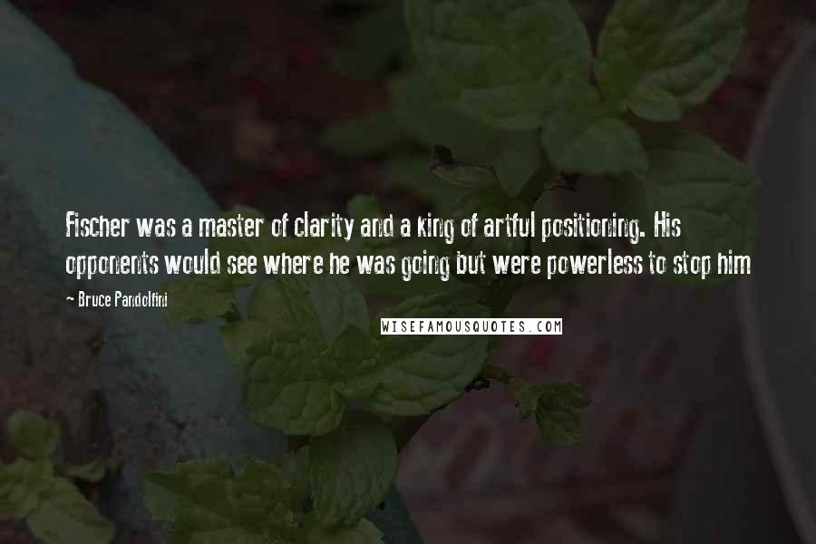 Bruce Pandolfini Quotes: Fischer was a master of clarity and a king of artful positioning. His opponents would see where he was going but were powerless to stop him