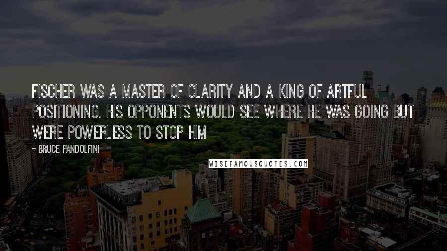 Bruce Pandolfini Quotes: Fischer was a master of clarity and a king of artful positioning. His opponents would see where he was going but were powerless to stop him