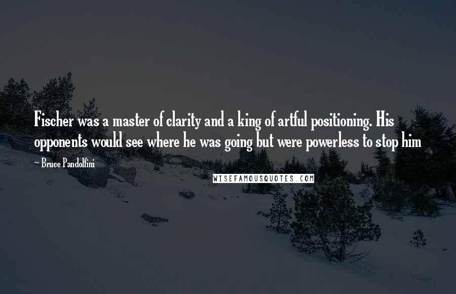 Bruce Pandolfini Quotes: Fischer was a master of clarity and a king of artful positioning. His opponents would see where he was going but were powerless to stop him