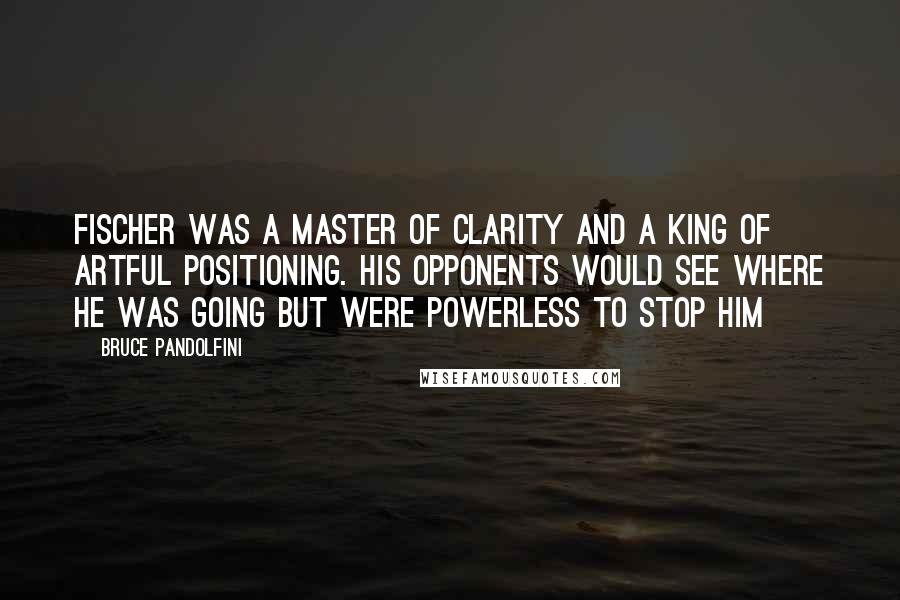 Bruce Pandolfini Quotes: Fischer was a master of clarity and a king of artful positioning. His opponents would see where he was going but were powerless to stop him