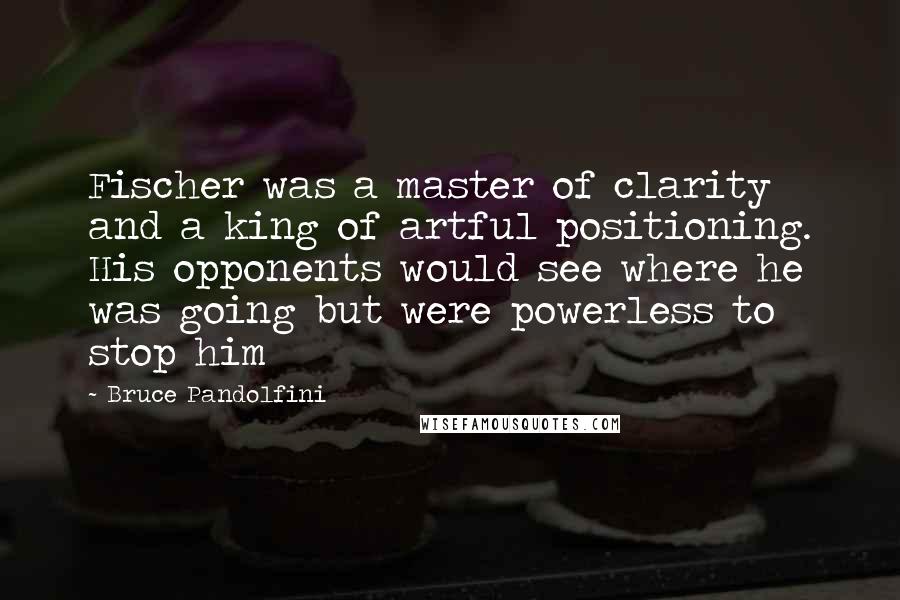 Bruce Pandolfini Quotes: Fischer was a master of clarity and a king of artful positioning. His opponents would see where he was going but were powerless to stop him