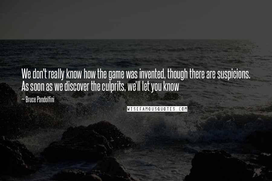 Bruce Pandolfini Quotes: We don't really know how the game was invented, though there are suspicions. As soon as we discover the culprits, we'll let you know