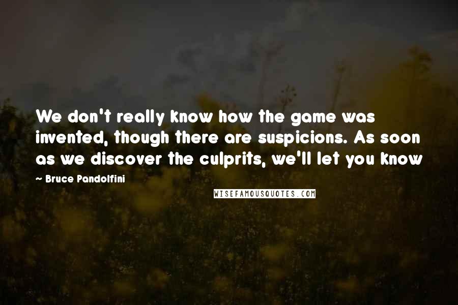 Bruce Pandolfini Quotes: We don't really know how the game was invented, though there are suspicions. As soon as we discover the culprits, we'll let you know