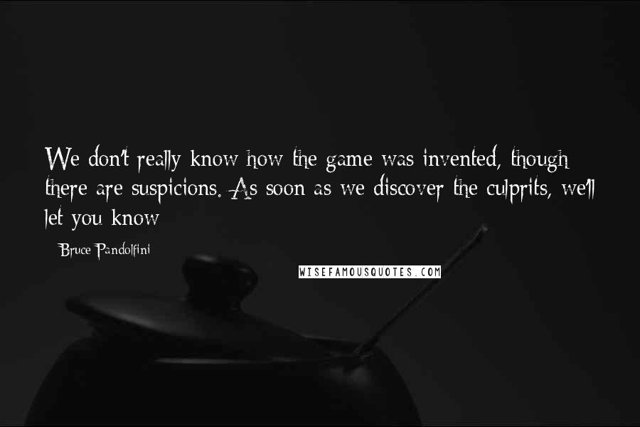 Bruce Pandolfini Quotes: We don't really know how the game was invented, though there are suspicions. As soon as we discover the culprits, we'll let you know