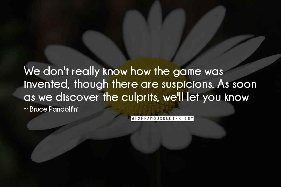 Bruce Pandolfini Quotes: We don't really know how the game was invented, though there are suspicions. As soon as we discover the culprits, we'll let you know