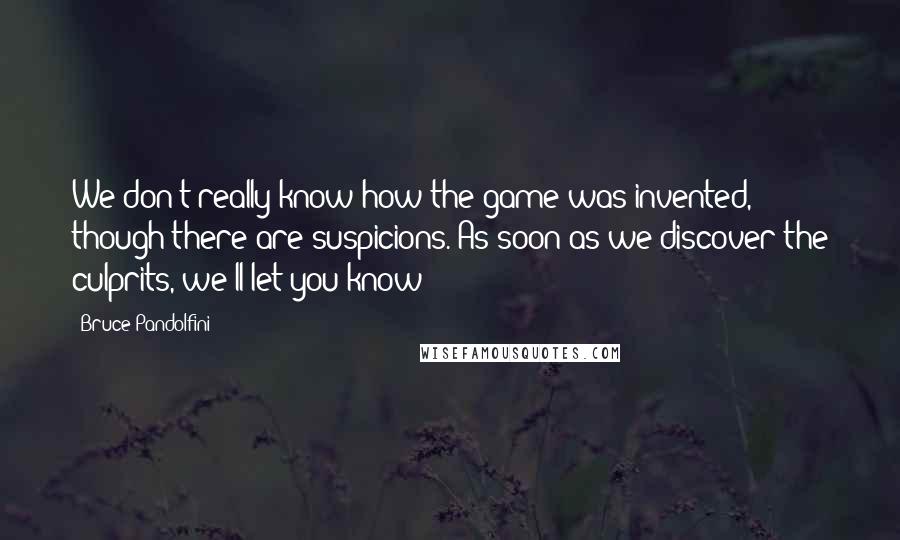 Bruce Pandolfini Quotes: We don't really know how the game was invented, though there are suspicions. As soon as we discover the culprits, we'll let you know