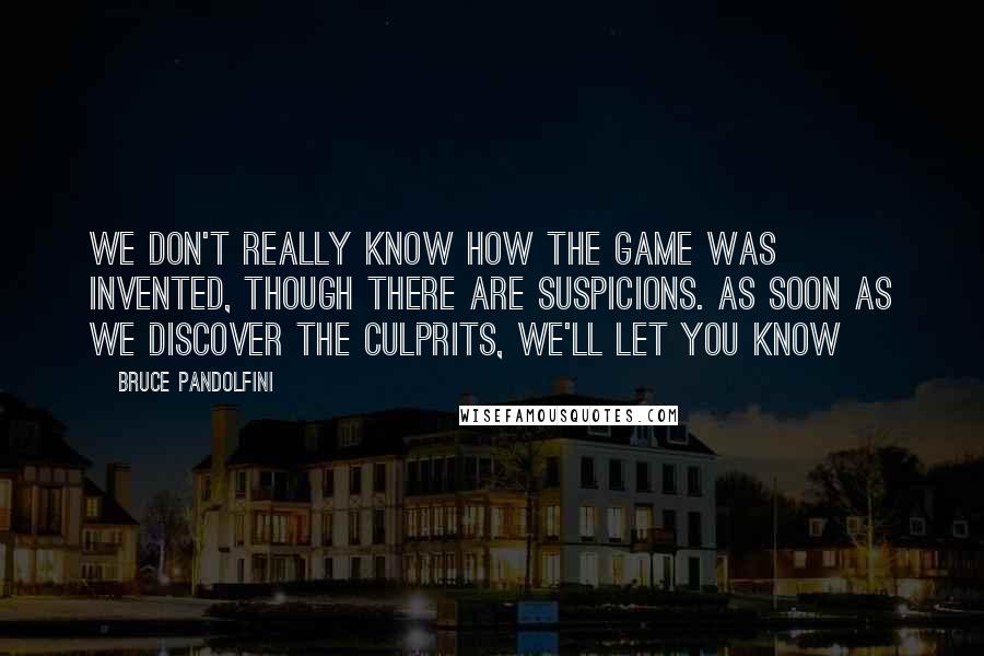 Bruce Pandolfini Quotes: We don't really know how the game was invented, though there are suspicions. As soon as we discover the culprits, we'll let you know