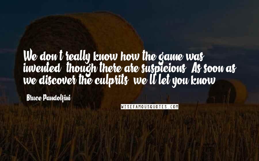 Bruce Pandolfini Quotes: We don't really know how the game was invented, though there are suspicions. As soon as we discover the culprits, we'll let you know