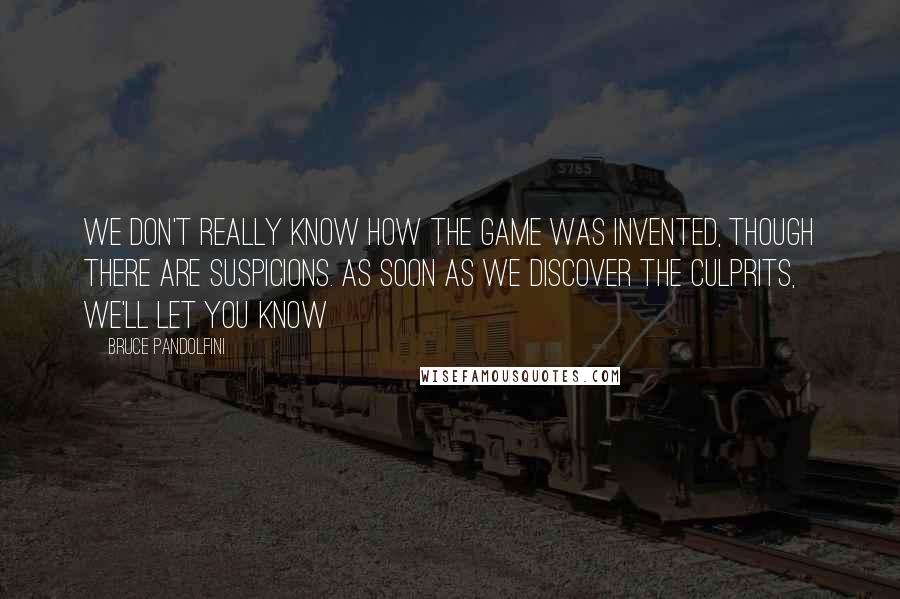 Bruce Pandolfini Quotes: We don't really know how the game was invented, though there are suspicions. As soon as we discover the culprits, we'll let you know