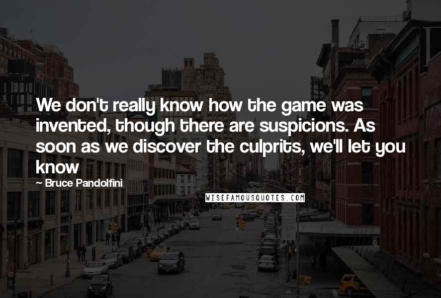 Bruce Pandolfini Quotes: We don't really know how the game was invented, though there are suspicions. As soon as we discover the culprits, we'll let you know