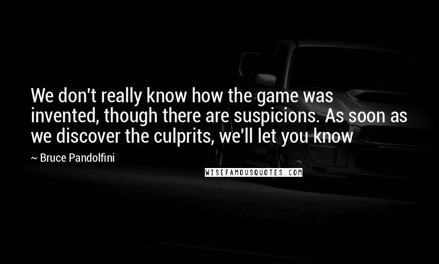 Bruce Pandolfini Quotes: We don't really know how the game was invented, though there are suspicions. As soon as we discover the culprits, we'll let you know