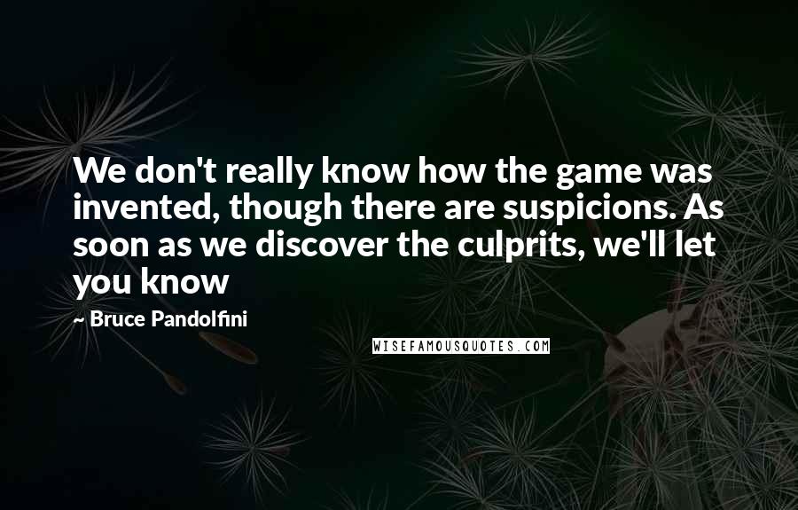 Bruce Pandolfini Quotes: We don't really know how the game was invented, though there are suspicions. As soon as we discover the culprits, we'll let you know