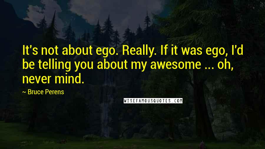 Bruce Perens Quotes: It's not about ego. Really. If it was ego, I'd be telling you about my awesome ... oh, never mind.