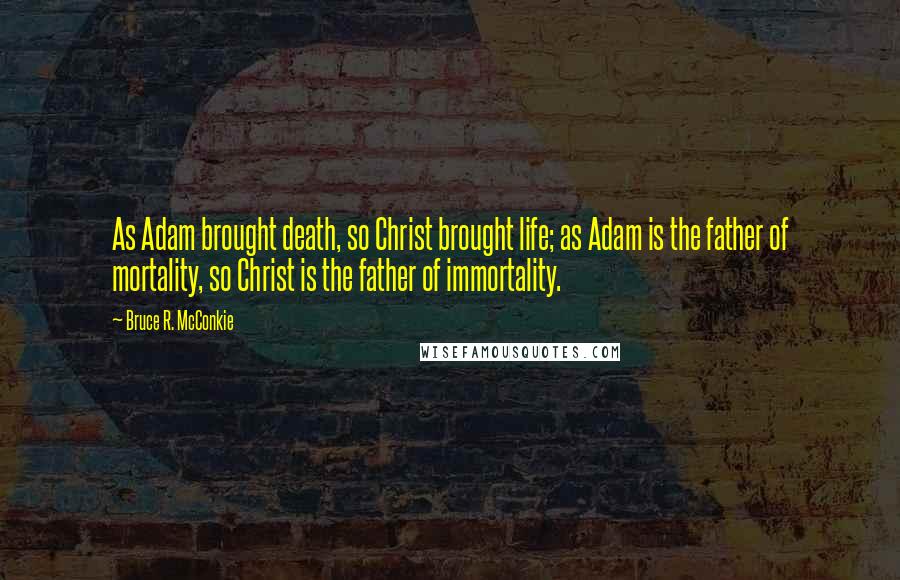 Bruce R. McConkie Quotes: As Adam brought death, so Christ brought life; as Adam is the father of mortality, so Christ is the father of immortality.