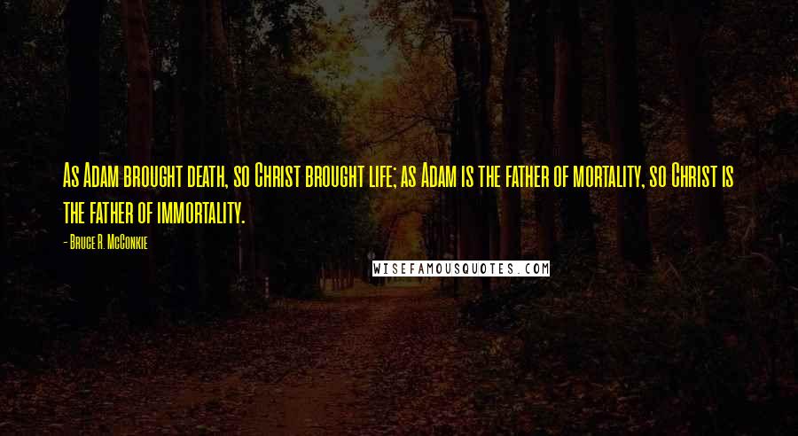 Bruce R. McConkie Quotes: As Adam brought death, so Christ brought life; as Adam is the father of mortality, so Christ is the father of immortality.