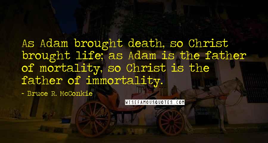 Bruce R. McConkie Quotes: As Adam brought death, so Christ brought life; as Adam is the father of mortality, so Christ is the father of immortality.