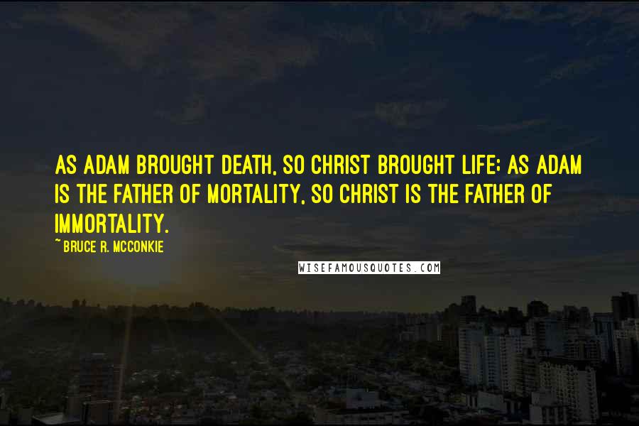 Bruce R. McConkie Quotes: As Adam brought death, so Christ brought life; as Adam is the father of mortality, so Christ is the father of immortality.