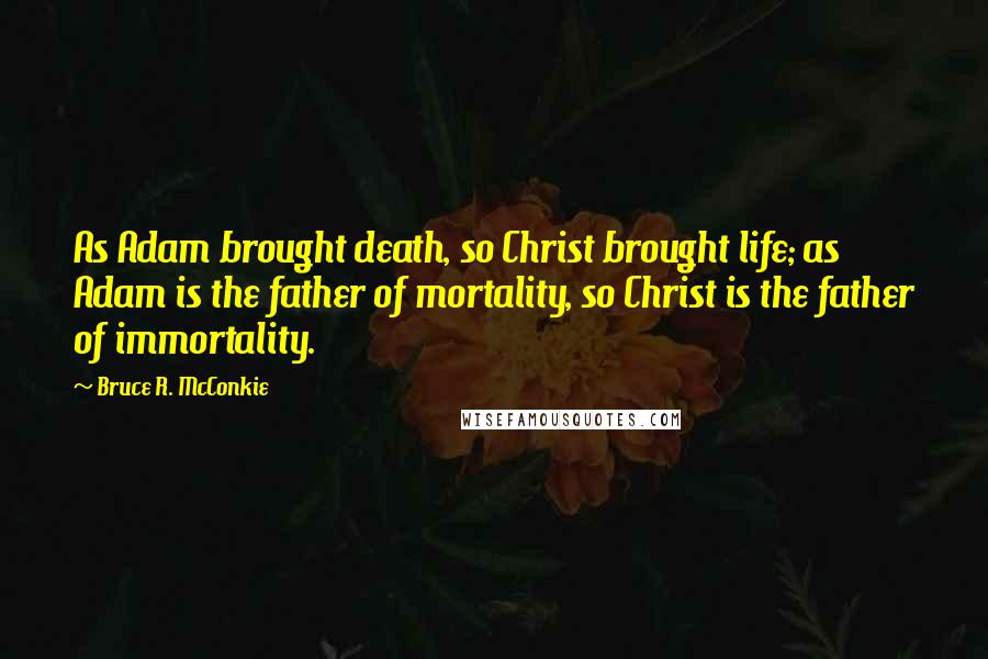 Bruce R. McConkie Quotes: As Adam brought death, so Christ brought life; as Adam is the father of mortality, so Christ is the father of immortality.