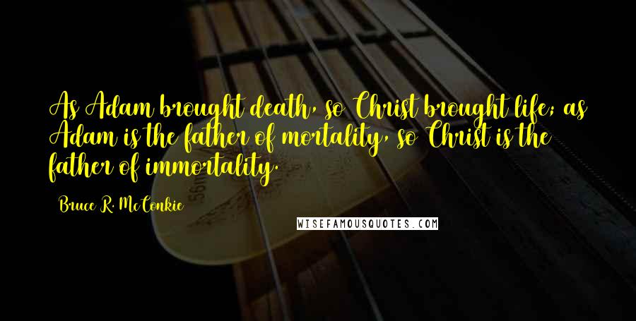 Bruce R. McConkie Quotes: As Adam brought death, so Christ brought life; as Adam is the father of mortality, so Christ is the father of immortality.