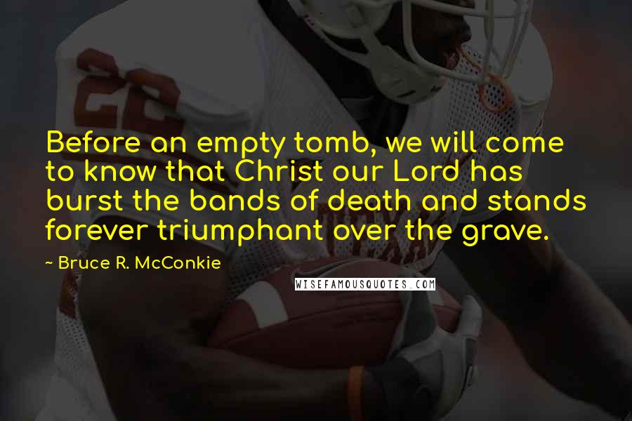 Bruce R. McConkie Quotes: Before an empty tomb, we will come to know that Christ our Lord has burst the bands of death and stands forever triumphant over the grave.