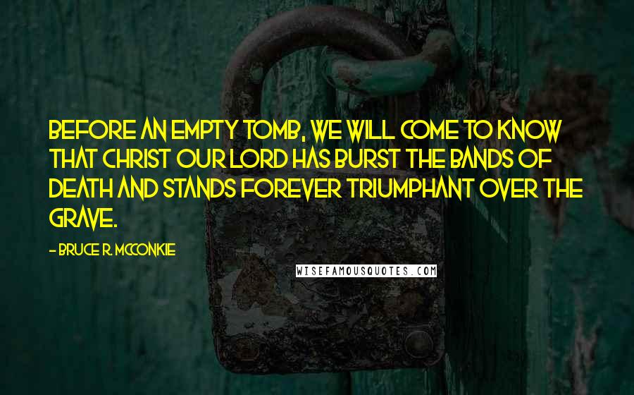 Bruce R. McConkie Quotes: Before an empty tomb, we will come to know that Christ our Lord has burst the bands of death and stands forever triumphant over the grave.